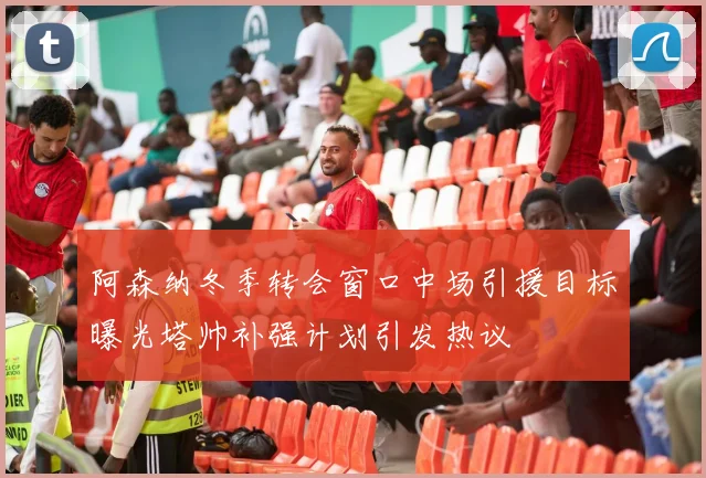 阿森纳冬季转会窗口中场引援目标曝光塔帅补强计划引发热议
