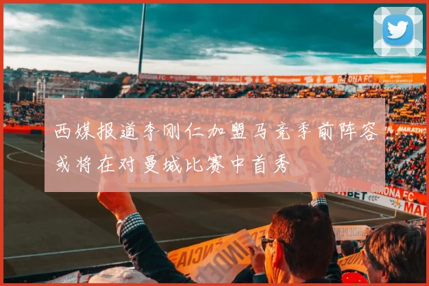 西媒报道李刚仁加盟马竞季前阵容或将在对曼城比赛中首秀